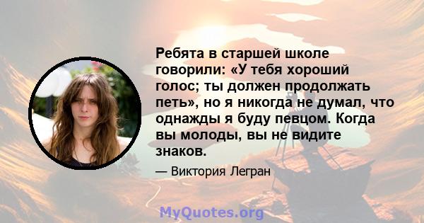 Ребята в старшей школе говорили: «У тебя хороший голос; ты должен продолжать петь», но я никогда не думал, что однажды я буду певцом. Когда вы молоды, вы не видите знаков.