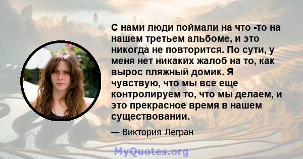 С нами люди поймали на что -то на нашем третьем альбоме, и это никогда не повторится. По сути, у меня нет никаких жалоб на то, как вырос пляжный домик. Я чувствую, что мы все еще контролируем то, что мы делаем, и это