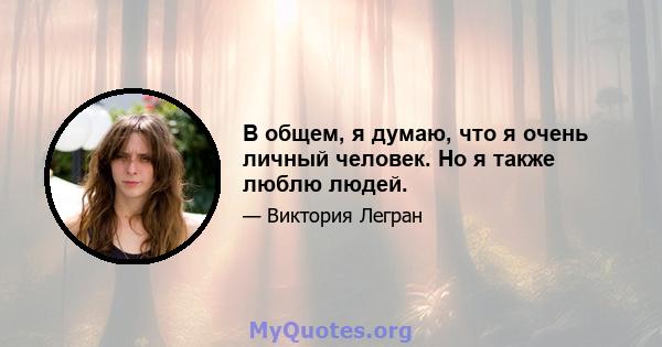 В общем, я думаю, что я очень личный человек. Но я также люблю людей.