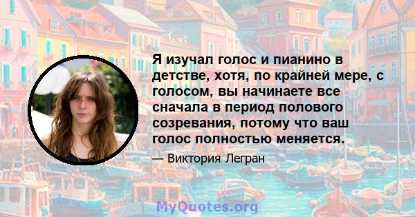 Я изучал голос и пианино в детстве, хотя, по крайней мере, с голосом, вы начинаете все сначала в период полового созревания, потому что ваш голос полностью меняется.