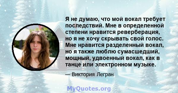 Я не думаю, что мой вокал требует последствий. Мне в определенной степени нравится реверберация, но я не хочу скрывать свой голос. Мне нравится разделенный вокал, но я также люблю сумасшедший, мощный, удвоенный вокал,