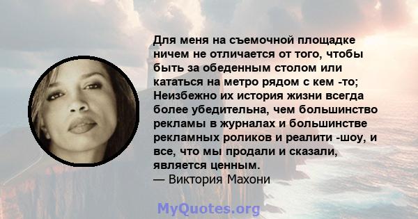 Для меня на съемочной площадке ничем не отличается от того, чтобы быть за обеденным столом или кататься на метро рядом с кем -то; Неизбежно их история жизни всегда более убедительна, чем большинство рекламы в журналах и 