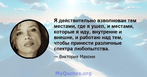 Я действительно взволнован тем местами, где я ушел, и местами, которые я иду, внутренне и внешне, и работаю над тем, чтобы принести различные спектра любопытства.