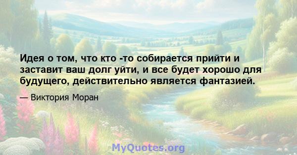 Идея о том, что кто -то собирается прийти и заставит ваш долг уйти, и все будет хорошо для будущего, действительно является фантазией.