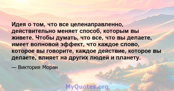 Идея о том, что все целенаправленно, действительно меняет способ, которым вы живете. Чтобы думать, что все, что вы делаете, имеет волновой эффект, что каждое слово, которое вы говорите, каждое действие, которое вы