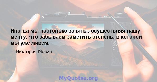 Иногда мы настолько заняты, осуществляя нашу мечту, что забываем заметить степень, в которой мы уже живем.