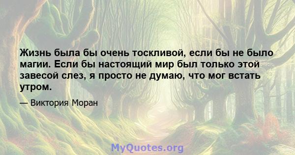 Жизнь была бы очень тоскливой, если бы не было магии. Если бы настоящий мир был только этой завесой слез, я просто не думаю, что мог встать утром.