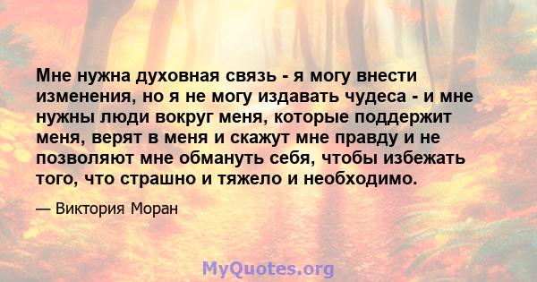 Мне нужна духовная связь - я могу внести изменения, но я не могу издавать чудеса - и мне нужны люди вокруг меня, которые поддержит меня, верят в меня и скажут мне правду и не позволяют мне обмануть себя, чтобы избежать