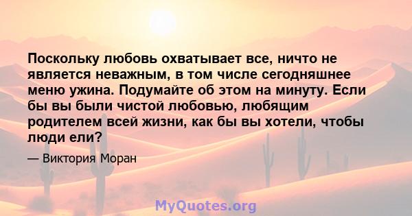 Поскольку любовь охватывает все, ничто не является неважным, в том числе сегодняшнее меню ужина. Подумайте об этом на минуту. Если бы вы были чистой любовью, любящим родителем всей жизни, как бы вы хотели, чтобы люди