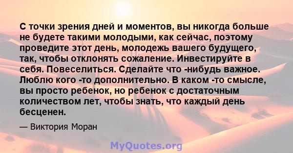 С точки зрения дней и моментов, вы никогда больше не будете такими молодыми, как сейчас, поэтому проведите этот день, молодежь вашего будущего, так, чтобы отклонять сожаление. Инвестируйте в себя. Повеселиться. Сделайте 