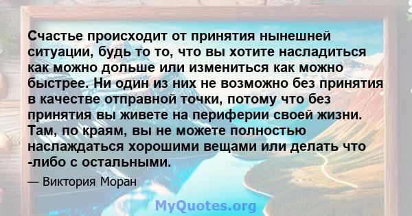 Счастье происходит от принятия нынешней ситуации, будь то то, что вы хотите насладиться как можно дольше или измениться как можно быстрее. Ни один из них не возможно без принятия в качестве отправной точки, потому что