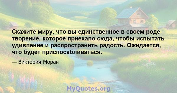 Скажите миру, что вы единственное в своем роде творение, которое приехало сюда, чтобы испытать удивление и распространить радость. Ожидается, что будет приспосабливаться.