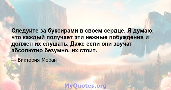 Следуйте за буксирами в своем сердце. Я думаю, что каждый получает эти нежные побуждения и должен их слушать. Даже если они звучат абсолютно безумно, их стоит.