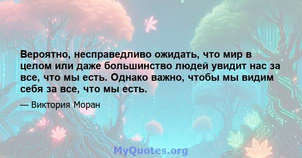 Вероятно, несправедливо ожидать, что мир в целом или даже большинство людей увидит нас за все, что мы есть. Однако важно, чтобы мы видим себя за все, что мы есть.