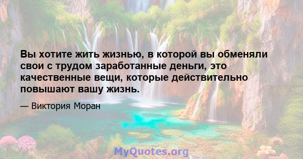 Вы хотите жить жизнью, в которой вы обменяли свои с трудом заработанные деньги, это качественные вещи, которые действительно повышают вашу жизнь.