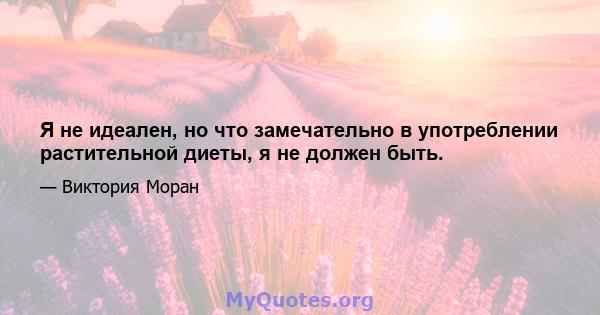 Я не идеален, но что замечательно в употреблении растительной диеты, я не должен быть.