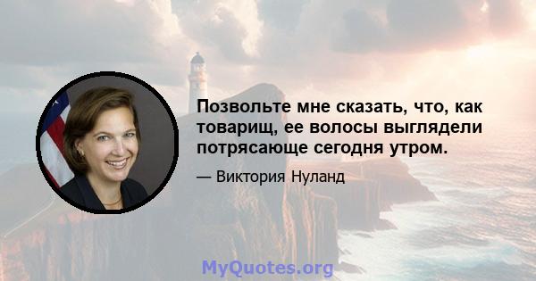 Позвольте мне сказать, что, как товарищ, ее волосы выглядели потрясающе сегодня утром.