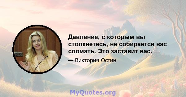 Давление, с которым вы столкнетесь, не собирается вас сломать. Это заставит вас.