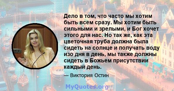 Дело в том, что часто мы хотим быть всем сразу. Мы хотим быть сильными и зрелыми, и Бог хочет этого для нас. Но так же, как эта цветочная труба должна была сидеть на солнце и получать воду изо дня в день, мы также