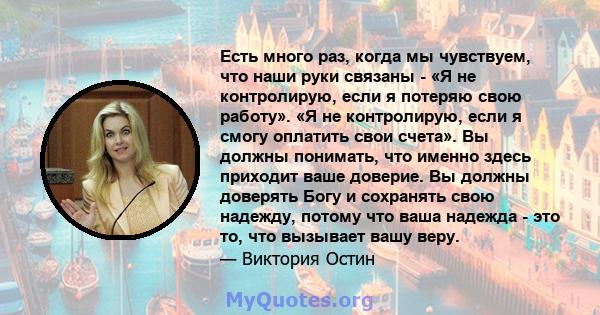 Есть много раз, когда мы чувствуем, что наши руки связаны - «Я не контролирую, если я потеряю свою работу». «Я не контролирую, если я смогу оплатить свои счета». Вы должны понимать, что именно здесь приходит ваше