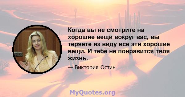 Когда вы не смотрите на хорошие вещи вокруг вас, вы теряете из виду все эти хорошие вещи. И тебе не понравится твоя жизнь.