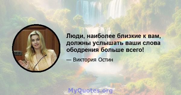 Люди, наиболее близкие к вам, должны услышать ваши слова ободрения больше всего!