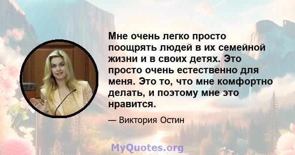 Мне очень легко просто поощрять людей в их семейной жизни и в своих детях. Это просто очень естественно для меня. Это то, что мне комфортно делать, и поэтому мне это нравится.