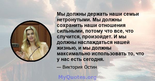 Мы должны держать наши семьи нетронутыми. Мы должны сохранить наши отношения сильными, потому что все, что случится, произойдет. И мы должны наслаждаться нашей жизнью, и мы должны максимально использовать то, что у нас