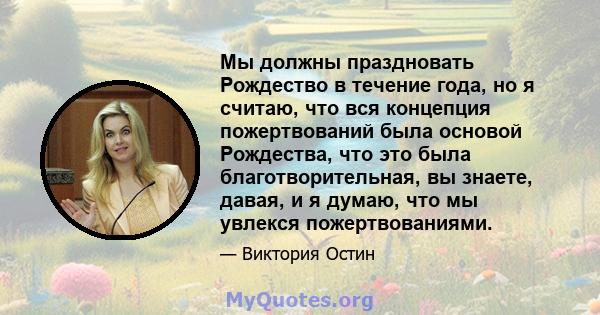 Мы должны праздновать Рождество в течение года, но я считаю, что вся концепция пожертвований была основой Рождества, что это была благотворительная, вы знаете, давая, и я думаю, что мы увлекся пожертвованиями.