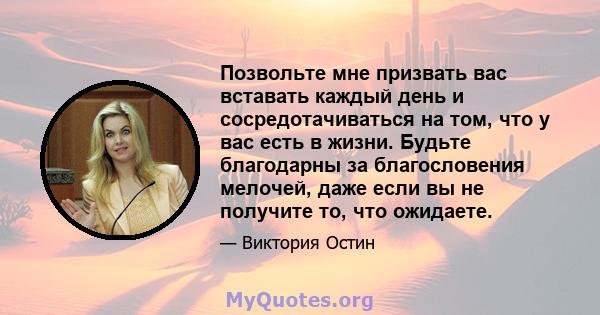 Позвольте мне призвать вас вставать каждый день и сосредотачиваться на том, что у вас есть в жизни. Будьте благодарны за благословения мелочей, даже если вы не получите то, что ожидаете.