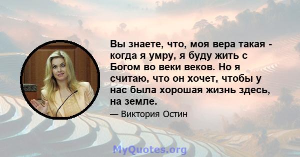 Вы знаете, что, моя вера такая - когда я умру, я буду жить с Богом во веки веков. Но я считаю, что он хочет, чтобы у нас была хорошая жизнь здесь, на земле.