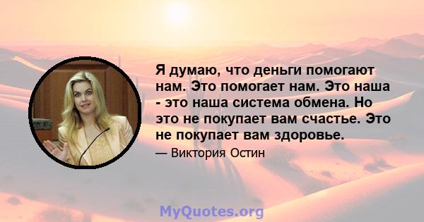 Я думаю, что деньги помогают нам. Это помогает нам. Это наша - это наша система обмена. Но это не покупает вам счастье. Это не покупает вам здоровье.