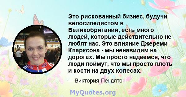 Это рискованный бизнес, будучи велосипедистом в Великобритании, есть много людей, которые действительно не любят нас. Это влияние Джереми Кларксона - мы ненавидим на дорогах. Мы просто надеемся, что люди поймут, что мы