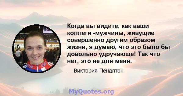 Когда вы видите, как ваши коллеги -мужчины, живущие совершенно другим образом жизни, я думаю, что это было бы довольно удручающе! Так что нет, это не для меня.