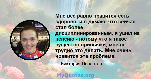 Мне все равно нравится есть здорово, и я думаю, что сейчас стал более дисциплинированным, я ушел на пенсию - потому что я такое существо привычки, мне не трудно это делать. Мне очень нравится эта проблема.