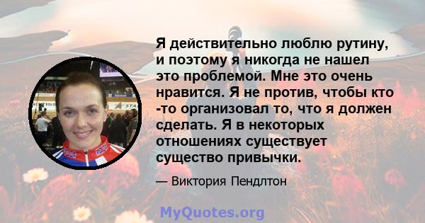 Я действительно люблю рутину, и поэтому я никогда не нашел это проблемой. Мне это очень нравится. Я не против, чтобы кто -то организовал то, что я должен сделать. Я в некоторых отношениях существует существо привычки.