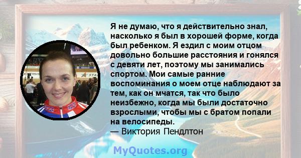 Я не думаю, что я действительно знал, насколько я был в хорошей форме, когда был ребенком. Я ездил с моим отцом довольно большие расстояния и гонялся с девяти лет, поэтому мы занимались спортом. Мои самые ранние