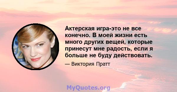 Актерская игра-это не все конечно. В моей жизни есть много других вещей, которые принесут мне радость, если я больше не буду действовать.