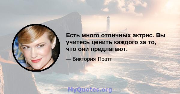 Есть много отличных актрис. Вы учитесь ценить каждого за то, что они предлагают.