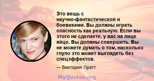 Это вещь с научно-фантастической и боевиками. Вы должны играть опасность как реальную. Если вы этого не сделаете, у вас на лице яйцо. Вы должны совершить. Вы не можете думать о том, насколько глупо это может выглядеть