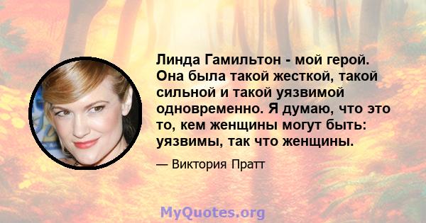 Линда Гамильтон - мой герой. Она была такой жесткой, такой сильной и такой уязвимой одновременно. Я думаю, что это то, кем женщины могут быть: уязвимы, так что женщины.