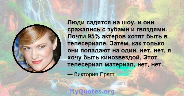 Люди садятся на шоу, и они сражались с зубами и гвоздями. Почти 95% актеров хотят быть в телесериале. Затем, как только они попадают на один, нет, нет, я хочу быть кинозвездой. Этот телесериал материал, нет, нет.