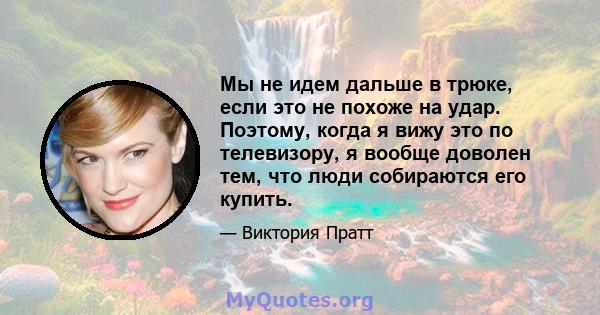 Мы не идем дальше в трюке, если это не похоже на удар. Поэтому, когда я вижу это по телевизору, я вообще доволен тем, что люди собираются его купить.