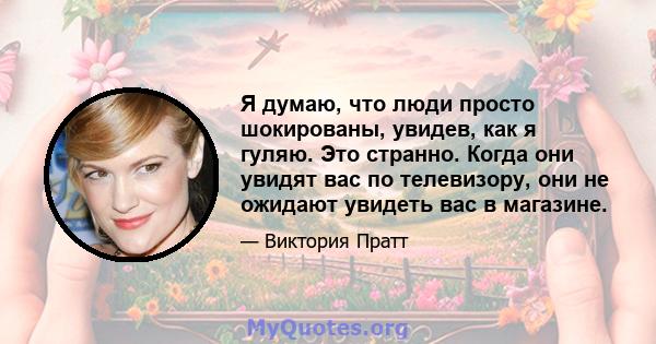 Я думаю, что люди просто шокированы, увидев, как я гуляю. Это странно. Когда они увидят вас по телевизору, они не ожидают увидеть вас в магазине.