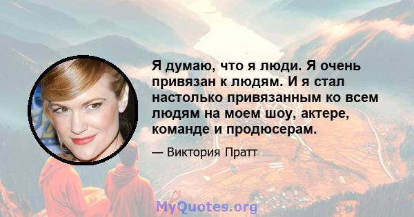 Я думаю, что я люди. Я очень привязан к людям. И я стал настолько привязанным ко всем людям на моем шоу, актере, команде и продюсерам.