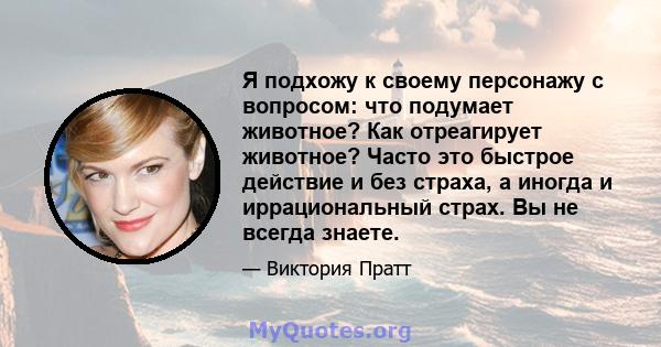 Я подхожу к своему персонажу с вопросом: что подумает животное? Как отреагирует животное? Часто это быстрое действие и без страха, а иногда и иррациональный страх. Вы не всегда знаете.