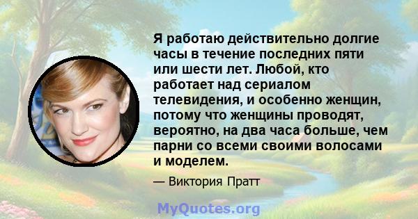 Я работаю действительно долгие часы в течение последних пяти или шести лет. Любой, кто работает над сериалом телевидения, и особенно женщин, потому что женщины проводят, вероятно, на два часа больше, чем парни со всеми