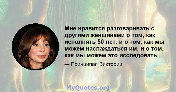 Мне нравится разговаривать с другими женщинами о том, как исполнять 50 лет, и о том, как мы можем наслаждаться им, и о том, как мы можем это исследовать