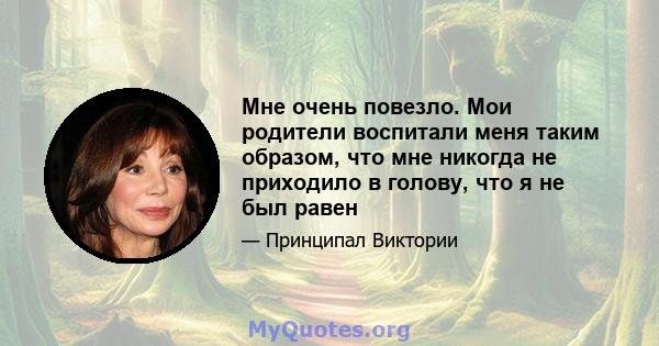 Мне очень повезло. Мои родители воспитали меня таким образом, что мне никогда не приходило в голову, что я не был равен