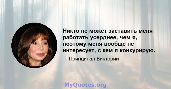 Никто не может заставить меня работать усерднее, чем я, поэтому меня вообще не интересует, с кем я конкурирую.